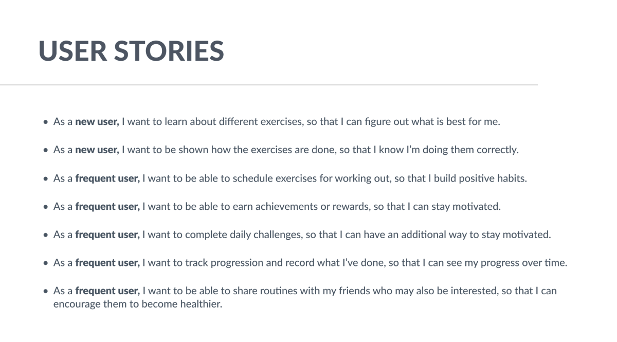 User stories, as follows: As a new user, I want to learn about different exercises, so that I can figure out what is best for me. As a new user, I want to be shown how the exercises are done, so that I know I am doing them correctly.
                        As a frequent user, I want to be able to schedule exercises for working out, so that I build positive habits. As a frequent user, I want to be able to earn achievements or rewards, so that I can stay motivated. As a frequent user, I want to complete daily challenges, so that I can have an additional way to stay motivated. As a frequent user, I want to track progression and record what I have done, so that I can see my progress over time. As a frequent user, I want to be able to share routines with my friends who may also be interested, so that I can encourage them to become healthier.